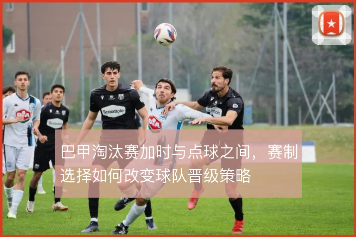 巴甲淘汰赛加时与点球之间,赛制选择如何改变球队晋级策略
