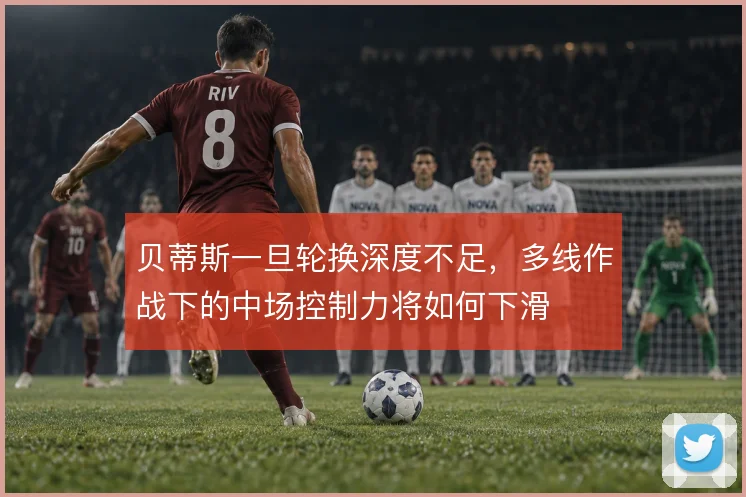 贝蒂斯一旦轮换深度不足,多线作战下的中场控制力将如何下滑