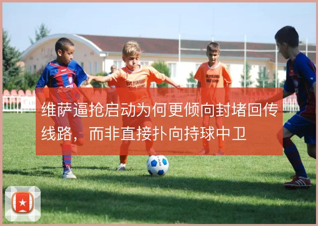 维萨逼抢启动为何更倾向封堵回传线路,而非直接扑向持球中卫