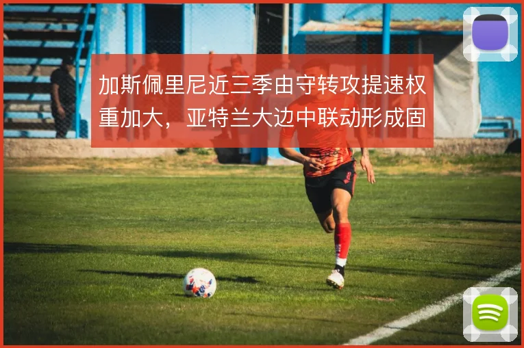 加斯佩里尼近三季由守转攻提速权重加大，亚特兰大边中联动形成固定套路