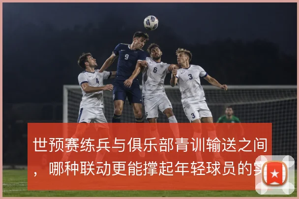 世预赛练兵与俱乐部青训输送之间，哪种联动更能撑起年轻球员的实战成长