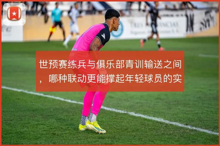 世预赛练兵与俱乐部青训输送之间，哪种联动更能撑起年轻球员的实战成长