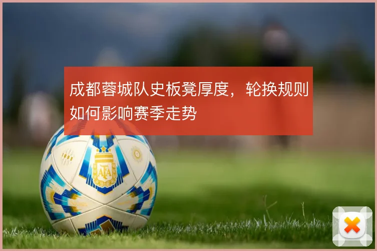 成都蓉城队史板凳厚度,轮换规则如何影响赛季走势