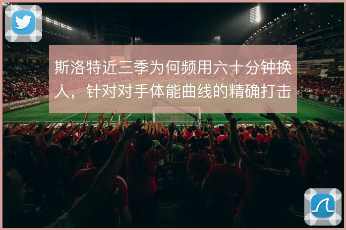 斯洛特近三季为何频用六十分钟换人，针对对手体能曲线的精确打击