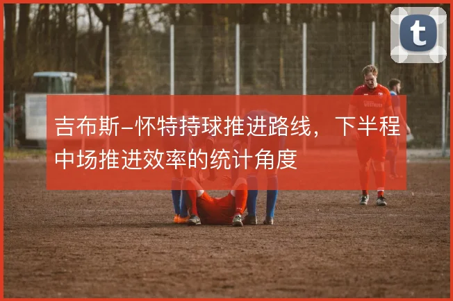 吉布斯-怀特持球推进路线，下半程中场推进效率的统计角度
