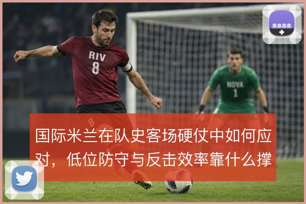 国际米兰在队史客场硬仗中如何应对，低位防守与反击效率靠什么撑住