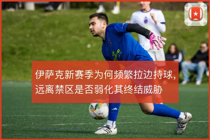伊萨克新赛季为何频繁拉边持球，远离禁区是否弱化其终结威胁