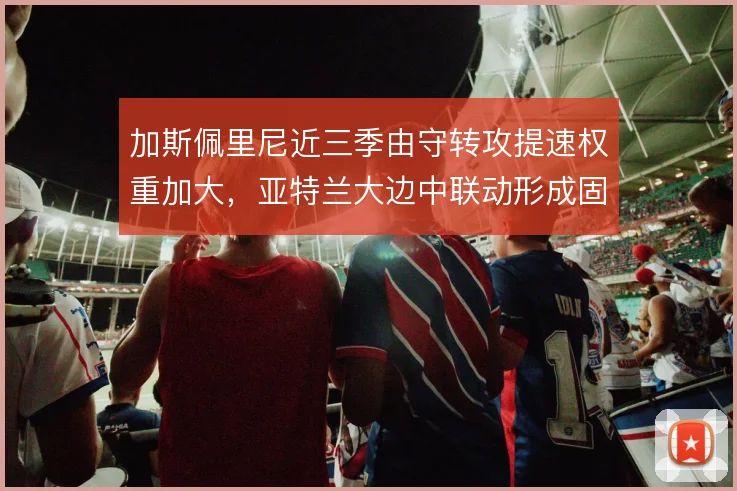 加斯佩里尼近三季由守转攻提速权重加大,亚特兰大边中联动形成固定套路