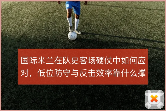 国际米兰在队史客场硬仗中如何应对,低位防守与反击效率靠什么撑住