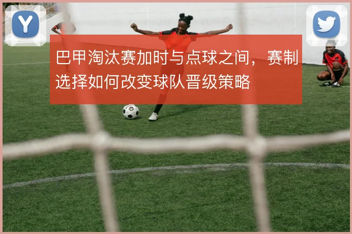 巴甲淘汰赛加时与点球之间，赛制选择如何改变球队晋级策略