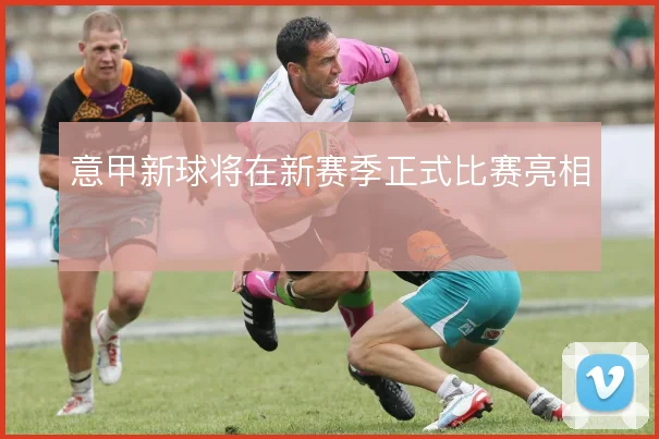 意甲新球将在新赛季正式比赛亮相