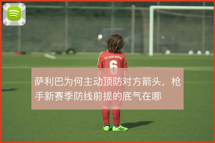 萨利巴为何主动顶防对方箭头，枪手新赛季防线前提的底气在哪