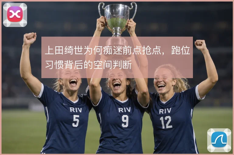 上田绮世为何痴迷前点抢点,跑位习惯背后的空间判断
