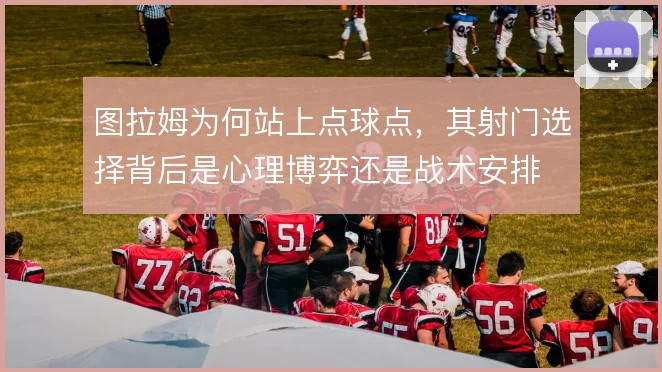 图拉姆为何站上点球点，其射门选择背后是心理博弈还是战术安排