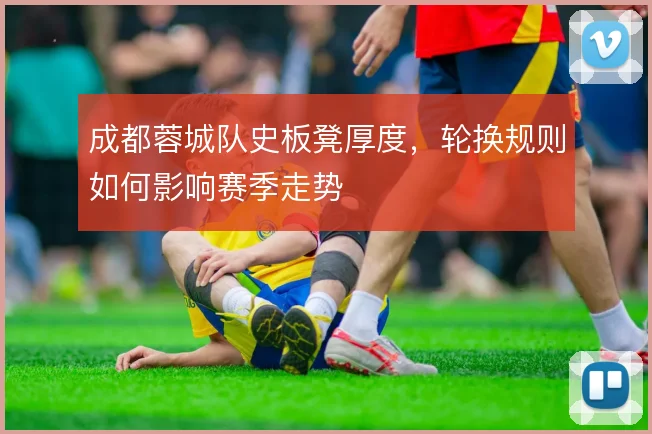 成都蓉城队史板凳厚度，轮换规则如何影响赛季走势
