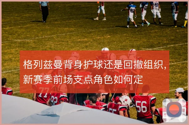 格列兹曼背身护球还是回撤组织，新赛季前场支点角色如何定