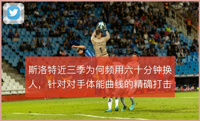 斯洛特近三季为何频用六十分钟换人，针对对手体能曲线的精确打击