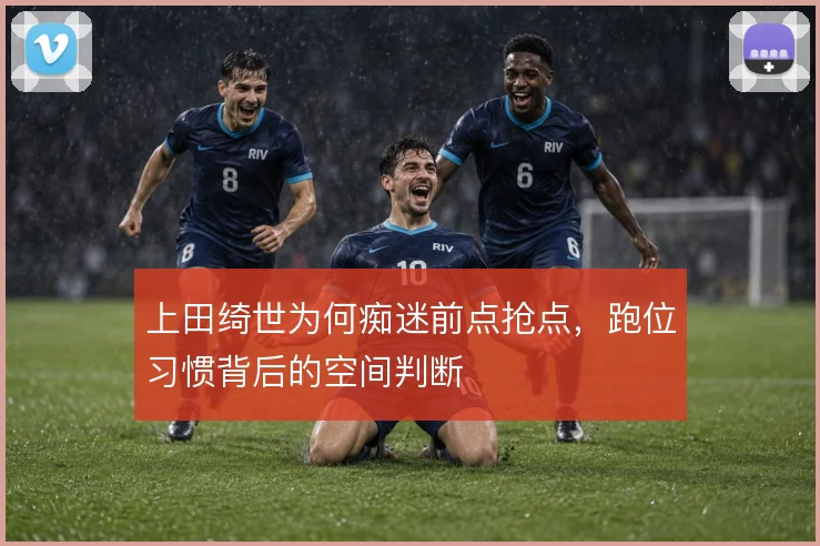 上田绮世为何痴迷前点抢点，跑位习惯背后的空间判断