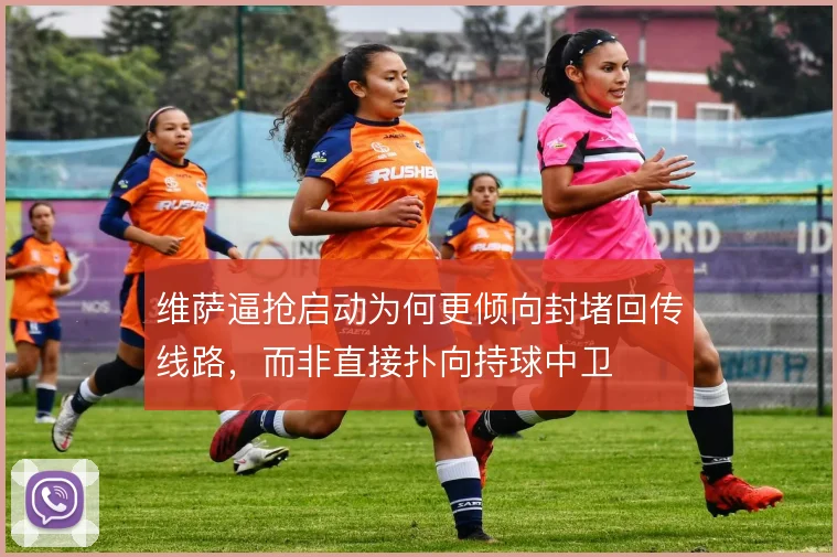 维萨逼抢启动为何更倾向封堵回传线路,而非直接扑向持球中卫